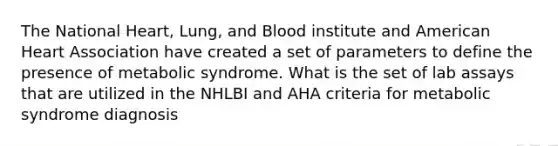 The National Heart, Lung, and Blood institute and American Heart Association have created a set of parameters to define the presence of metabolic syndrome. What is the set of lab assays that are utilized in the NHLBI and AHA criteria for metabolic syndrome diagnosis