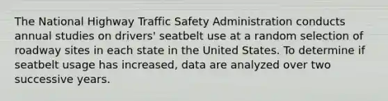 The National Highway Traffic Safety Administration conducts annual studies on drivers' seatbelt use at a random selection of roadway sites in each state in the United States. To determine if seatbelt usage has increased, data are analyzed over two successive years.