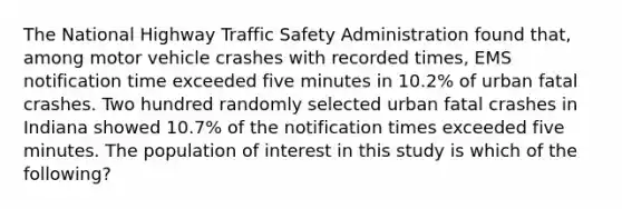 The National Highway Traffic Safety Administration found that, among motor vehicle crashes with recorded times, EMS notification time exceeded five minutes in 10.2% of urban fatal crashes. Two hundred randomly selected urban fatal crashes in Indiana showed 10.7% of the notification times exceeded five minutes. The population of interest in this study is which of the following?