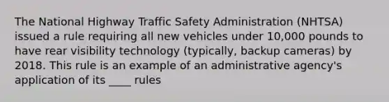 The National Highway Traffic Safety Administration (NHTSA) issued a rule requiring all new vehicles under 10,000 pounds to have rear visibility technology (typically, backup cameras) by 2018. This rule is an example of an administrative agency's application of its ____ rules