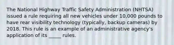 The National Highway Traffic Safety Administration (NHTSA) issued a rule requiring all new vehicles under 10,000 pounds to have rear visibility technology (typically, backup cameras) by 2018. This rule is an example of an administrative agency's application of its _____ rules.