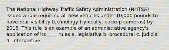 The National Highway Traffic Safety Administration (NHTSA) issued a rule requiring all new vehicles under 10,000 pounds to have rear visibility technology (typically, backup cameras) by 2018. This rule is an example of an administrative agency's application of its ____ rules a. legislative b. procedural c. judicial d. interpretive