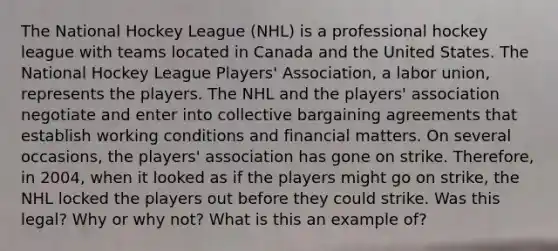 The National Hockey League (NHL) is a professional hockey league with teams located in Canada and the United States. The National Hockey League Players' Association, a labor union, represents the players. The NHL and the players' association negotiate and enter into collective bargaining agreements that establish working conditions and financial matters. On several occasions, the players' association has gone on strike. Therefore, in 2004, when it looked as if the players might go on strike, the NHL locked the players out before they could strike. Was this legal? Why or why not? What is this an example of?