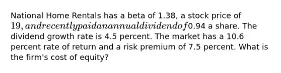 National Home Rentals has a beta of 1.38, a stock price of 19, and recently paid an annual dividend of0.94 a share. The dividend growth rate is 4.5 percent. The market has a 10.6 percent rate of return and a risk premium of 7.5 percent. What is the firm's cost of equity?