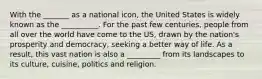 With the _______ as a national icon, the United States is widely known as the __________. For the past few centuries, people from all over the world have come to the US, drawn by the nation's prosperity and democracy, seeking a better way of life. As a result, this vast nation is also a _________ from its landscapes to its culture, cuisine, politics and religion.