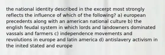 the national identity described in the excerpt most strongly reflects the influence of which of the following? a) european precedents along with an american national culture b) the english feudal system in which lords and landowners dominated vassals and farmers c) independence movements and revolutions in europe and latin america d) antislavery activism in the inited stated and europe