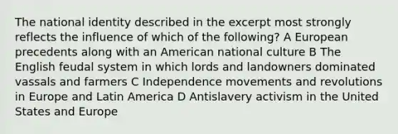 The national identity described in the excerpt most strongly reflects the influence of which of the following? A European precedents along with an American national culture B The English feudal system in which lords and landowners dominated vassals and farmers C Independence movements and revolutions in Europe and Latin America D Antislavery activism in the United States and Europe