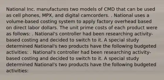 National Inc. manufactures two models of CMD that can be used as cell phones, MPX, and digital camcorders. . National uses a volume-based costing system to apply factory overhead based on direct labor dollars. The unit prime costs of each product were as follows: . National's controller had been researching activity-based costing and decided to switch to it. A special study determined National's two products have the following budgeted activities: . National's controller had been researching activity-based costing and decided to switch to it. A special study determined National's two products have the following budgeted activities: