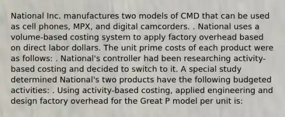 National Inc. manufactures two models of CMD that can be used as cell phones, MPX, and digital camcorders. . National uses a volume-based costing system to apply factory overhead based on direct labor dollars. The unit prime costs of each product were as follows: . National's controller had been researching activity-based costing and decided to switch to it. A special study determined National's two products have the following budgeted activities: . Using activity-based costing, applied engineering and design factory overhead for the Great P model per unit is: