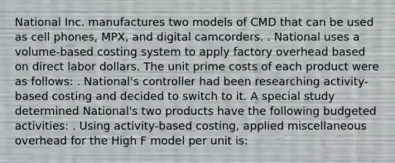 National Inc. manufactures two models of CMD that can be used as cell phones, MPX, and digital camcorders. . National uses a volume-based costing system to apply factory overhead based on direct labor dollars. The unit prime costs of each product were as follows: . National's controller had been researching activity-based costing and decided to switch to it. A special study determined National's two products have the following budgeted activities: . Using activity-based costing, applied miscellaneous overhead for the High F model per unit is: