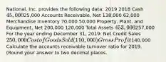 National, Inc. provides the following data: 2019 2018 Cash 45,00025,000 Accounts Receivable, Net 138,000 62,000 Merchandise Inventory 70,000 50,000 Property, Plant, and Equipment, Net 200,000 120,000 Total Assets 453,000257,000 For the year ending December 31, 2019: Net Credit Sales 250,000 Cost of Goods Sold (110,000) Gross Profit140,000 Calculate the accounts receivable turnover ratio for 2019. (Round your answer to two decimal places.