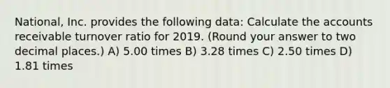 National, Inc. provides the following data: Calculate the accounts receivable turnover ratio for 2019. (Round your answer to two decimal places.) A) 5.00 times B) 3.28 times C) 2.50 times D) 1.81 times