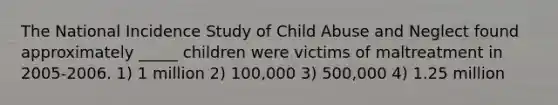 The National Incidence Study of Child Abuse and Neglect found approximately _____ children were victims of maltreatment in 2005-2006. 1) 1 million 2) 100,000 3) 500,000 4) 1.25 million