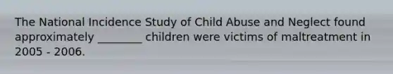 The National Incidence Study of Child Abuse and Neglect found approximately ________ children were victims of maltreatment in 2005 - 2006.