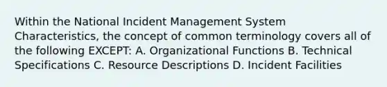 Within the National Incident Management System Characteristics, the concept of common terminology covers all of the following EXCEPT: A. Organizational Functions B. Technical Specifications C. Resource Descriptions D. Incident Facilities