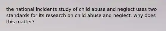 the national incidents study of child abuse and neglect uses two standards for its research on child abuse and neglect. why does this matter?