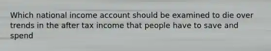 Which national income account should be examined to die over trends in the after tax income that people have to save and spend