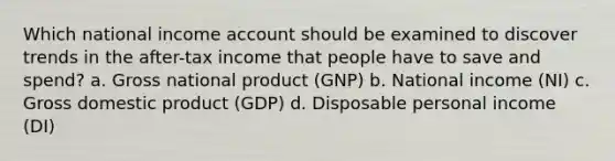 Which national income account should be examined to discover trends in the after-tax income that people have to save and spend? a. Gross national product (GNP) b. National income (NI) c. Gross domestic product (GDP) d. Disposable personal income (DI)