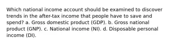 Which national income account should be examined to discover trends in the after-tax income that people have to save and spend? a. Gross domestic product (GDP). b. Gross national product (GNP). c. National income (NI). d. Disposable personal income (DI).