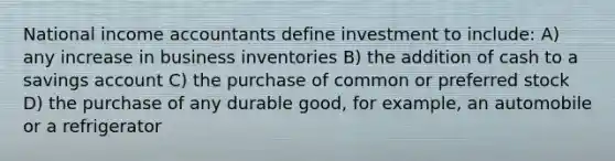 National income accountants define investment to include: A) any increase in business inventories B) the addition of cash to a savings account C) the purchase of common or preferred stock D) the purchase of any durable good, for example, an automobile or a refrigerator