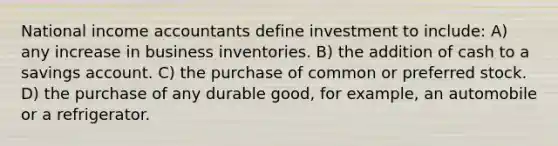 National income accountants define investment to include: A) any increase in business inventories. B) the addition of cash to a savings account. C) the purchase of common or preferred stock. D) the purchase of any durable good, for example, an automobile or a refrigerator.