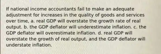 If national income accountants fail to make an adequate adjustment for increases in the quality of goods and services over time, a. real GDP will overstate the growth rate of real output. b. the GDP deflator will underestimate inflation. c. the GDP deflator will overestimate inflation. d. real GDP will overstate the growth of real output, and the GDP deflator will understate inflation.