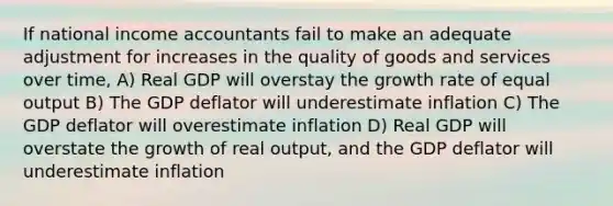 If national income accountants fail to make an adequate adjustment for increases in the quality of goods and services over time, A) Real GDP will overstay the growth rate of equal output B) The GDP deflator will underestimate inflation C) The GDP deflator will overestimate inflation D) Real GDP will overstate the growth of real output, and the GDP deflator will underestimate inflation