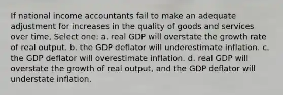 If national income accountants fail to make an adequate adjustment for increases in the quality of goods and services over time, Select one: a. real GDP will overstate the growth rate of real output. b. the GDP deflator will underestimate inflation. c. the GDP deflator will overestimate inflation. d. real GDP will overstate the growth of real output, and the GDP deflator will understate inflation.