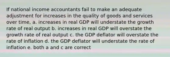 If national income accountants fail to make an adequate adjustment for increases in the quality of goods and services over time, a. increases in real GDP will understate the growth rate of real output b. increases in real GDP will overstate the growth rate of real output c. the GDP deflator will overstate the rate of inflation d. the GDP deflator will understate the rate of inflation e. both a and c are correct