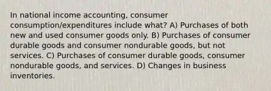 In national income accounting, consumer consumption/expenditures include what? A) Purchases of both new and used consumer goods only. B) Purchases of consumer durable goods and consumer nondurable goods, but not services. C) Purchases of consumer durable goods, consumer nondurable goods, and services. D) Changes in business inventories.