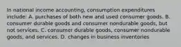 In national income accounting, consumption expenditures include: A. purchases of both new and used consumer goods. B. consumer durable goods and consumer nondurable goods, but not services. C. consumer durable goods, consumer nondurable goods, and services. D. changes in business inventories