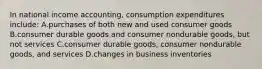 In national income accounting, consumption expenditures include: A.purchases of both new and used consumer goods B.consumer durable goods and consumer nondurable goods, but not services C.consumer durable goods, consumer nondurable goods, and services D.changes in business inventories