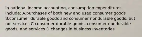 In <a href='https://www.questionai.com/knowledge/k04QGGTxr3-national-income-accounting' class='anchor-knowledge'>national income accounting</a>, consumption expenditures include: A.purchases of both new and used consumer goods B.consumer durable goods and consumer nondurable goods, but not services C.consumer durable goods, consumer nondurable goods, and services D.changes in business inventories