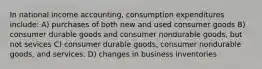 In national income accounting, consumption expenditures include: A) purchases of both new and used consumer goods B) consumer durable goods and consumer nondurable goods, but not sevices C) consumer durable goods, consumer nondurable goods, and services. D) changes in business inventories