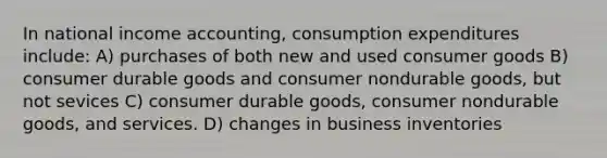 In national income accounting, consumption expenditures include: A) purchases of both new and used consumer goods B) consumer durable goods and consumer nondurable goods, but not sevices C) consumer durable goods, consumer nondurable goods, and services. D) changes in business inventories