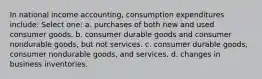 In national income accounting, consumption expenditures include: Select one: a. purchases of both new and used consumer goods. b. consumer durable goods and consumer nondurable goods, but not services. c. consumer durable goods, consumer nondurable goods, and services. d. changes in business inventories.