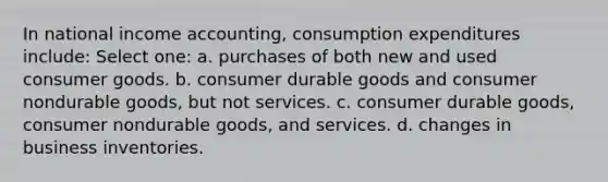 In national income accounting, consumption expenditures include: Select one: a. purchases of both new and used consumer goods. b. consumer durable goods and consumer nondurable goods, but not services. c. consumer durable goods, consumer nondurable goods, and services. d. changes in business inventories.