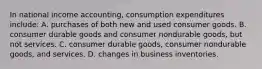 In national income accounting, consumption expenditures include: A. purchases of both new and used consumer goods. B. consumer durable goods and consumer nondurable goods, but not services. C. consumer durable goods, consumer nondurable goods, and services. D. changes in business inventories.