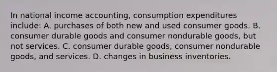 In national income accounting, consumption expenditures include: A. purchases of both new and used consumer goods. B. consumer durable goods and consumer nondurable goods, but not services. C. consumer durable goods, consumer nondurable goods, and services. D. changes in business inventories.