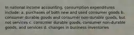 In national income accounting, consumption expenditures include: a. purchases of both new and used consumer goods b. consumer durable goods and consumer non-durable goods, but not services c. consumer durable goods, consumer non-durable goods, and services d. changes in business inventories