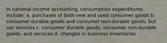 In national income accounting, consumption expenditures include: a. purchases of both new and used consumer goods b. consumer durable goods and consumer non-durable goods, but not services c. consumer durable goods, consumer non-durable goods, and services d. changes in business inventories