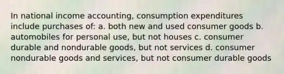 In national income accounting, consumption expenditures include purchases of: a. both new and used consumer goods b. automobiles for personal use, but not houses c. consumer durable and nondurable goods, but not services d. consumer nondurable goods and services, but not consumer durable goods