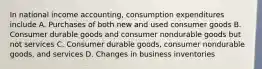 In national income accounting, consumption expenditures include A. Purchases of both new and used consumer goods B. Consumer durable goods and consumer nondurable goods but not services C. Consumer durable goods, consumer nondurable goods, and services D. Changes in business inventories