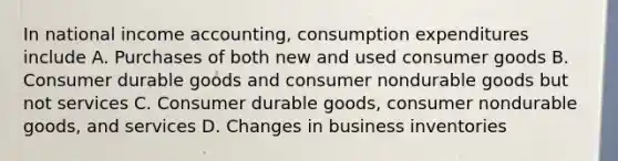 In national income accounting, consumption expenditures include A. Purchases of both new and used consumer goods B. Consumer durable goods and consumer nondurable goods but not services C. Consumer durable goods, consumer nondurable goods, and services D. Changes in business inventories