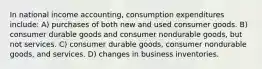 In national income accounting, consumption expenditures include: A) purchases of both new and used consumer goods. B) consumer durable goods and consumer nondurable goods, but not services. C) consumer durable goods, consumer nondurable goods, and services. D) changes in business inventories.