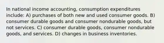 In national income accounting, consumption expenditures include: A) purchases of both new and used consumer goods. B) consumer durable goods and consumer nondurable goods, but not services. C) consumer durable goods, consumer nondurable goods, and services. D) changes in business inventories.