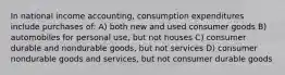 In national income accounting, consumption expenditures include purchases of: A) both new and used consumer goods B) automobiles for personal use, but not houses C) consumer durable and nondurable goods, but not services D) consumer nondurable goods and services, but not consumer durable goods