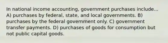 In national income accounting, government purchases include... A) purchases by federal, state, and local governments. B) purchases by the federal government only. C) government transfer payments. D) purchases of goods for consumption but not public capital goods.