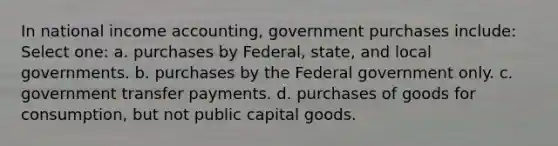 In national income accounting, government purchases include: Select one: a. purchases by Federal, state, and local governments. b. purchases by the Federal government only. c. government transfer payments. d. purchases of goods for consumption, but not public capital goods.