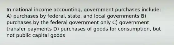 In national income accounting, government purchases include: A) purchases by federal, state, and local governments B) purchases by the federal government only C) government transfer payments D) purchases of goods for consumption, but not public capital goods